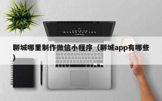 姜堰聊城哪里制作微信小程序（聊城app有哪些）