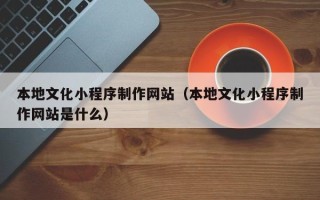 姜堰本地文化小程序制作网站（本地文化小程序制作网站是什么）