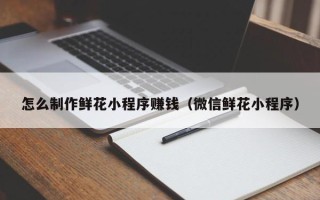 姜堰怎么制作鲜花小程序赚钱（微信鲜花小程序）